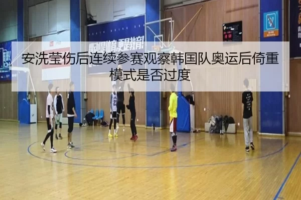 安洗莹伤后连续参赛观察韩国队奥运后倚重模式是否过度